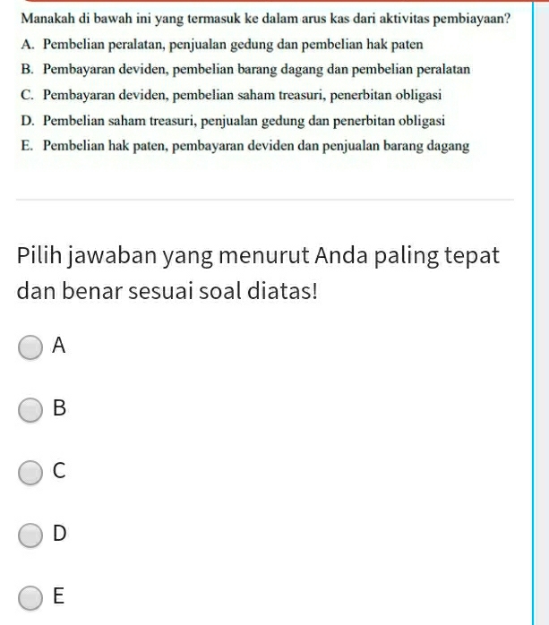 Manakah di bawah ini yang termasuk ke dalam arus kas dari aktivitas pembiayaan?
A. Pembelian peralatan, penjualan gedung dan pembelian hak paten
B. Pembayaran deviden, pembelian barang dagang dan pembelian peralatan
C. Pembayaran deviden, pembelian saham treasuri, penerbitan obligasi
D. Pembelian saham treasuri, penjualan gedung dan penerbitan obligasi
E. Pembelian hak paten, pembayaran deviden dan penjualan barang dagang
Pilih jawaban yang menurut Anda paling tepat
dan benar sesuai soal diatas!
A
B
C
D
E