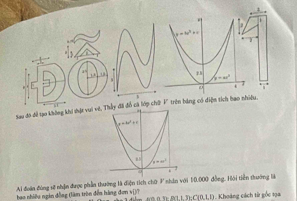 1
0.73
 
1 5
  
1
a 8
Sau đó đề tạo không khí thật vui vẻ, Thầy đã đố ca lớp chữ V trên bảng có diện tích bao nhiêu.
y=bx^2+c
2.5 y=ax^2
a 4 7
Ai đoán đúng sẽ nhận được phần thưởng là diện tích chữ V nhân với 10.000 đồng. Hỏi tiền thưởng là
bao nhiêu ngàn đồng (làm tròn đến hàng đơn vị)?
A(0,0,3):B(1,1,3);C(0,1,1). Khoảng cách từ gốc tọa
