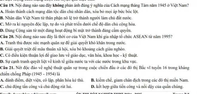 Nội dung nào sau đây không phản ánh đúng ý nghĩa của Cách mạng tháng Tám năm 1945 ở Việt Nam?
A. Hoàn thành cách mạng dân tộc dân chủ nhân dân, xóa bỏ mọi áp bức bóc lột.
B. Nhân dân Việt Nam từ thân phận nô lệ trở thành người làm chủ đất nước.
C. Mở ra kỉ nguyên độc lập, tự do và phát triển dưới chế độ dân chủ cộng hòa.
D. Đảng Cộng sản từ một đảng hoạt động bí mật trở thành đảng cầm quyền.
Câu 20. Nội dung nào sau đây là thời cơ của Việt Nam khi gia nhập tổ chức ASEAN từ năm 1995?
A. Tranh thủ được sức mạnh quân sự để giải quyết khó khăn trong nước.
B. Giải quyêt triệt đề mâu thuân xã hội, xóa bỏ khoảng cách giàu nghèo.
C. Có điều kiện thuận lợi đề giao lưu về giáo dục, văn hóa, khoa học - kỹ thuật.
D. Sự cạnh tranh quyêt liệt về kinh tế giữa nước ta với các nước trong khu vực.
Câu 21. Nét độc đáo về nghệ thuật quân sự trong cuộc chiến đấu ở các đô thị Bắc vĩ tuyến 16 trong kháng
chiến chống Pháp (1945 - 1954) là
A, đánh điểm, diệt viện, cô lập, phân hóa kẻ thù. B. kiểm chế, giam chân địch trong các đô thị miền Nam.
C. chủ động tần công và chủ động rút lui. D. kết hợp giữa tiến công và nổi dậy của quần chúng.