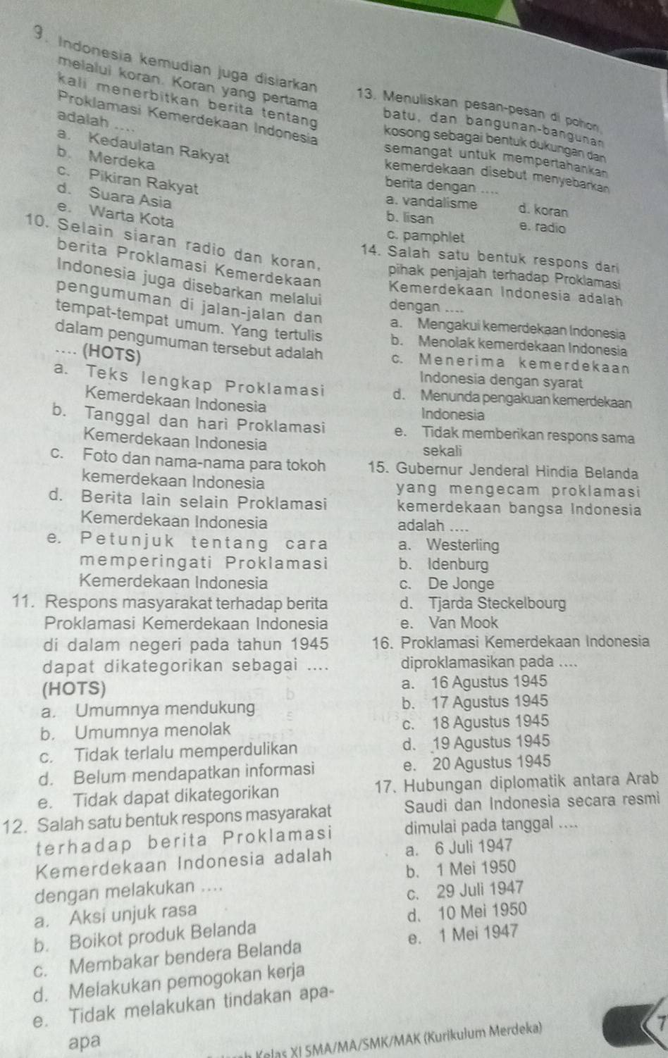 Indonesia kemudian juga disiarkan 13. Menuliskan pesan-pesan di pohon
kali menerbitkan berita tentan
melalui koran. Koran yang pertama batu, dan bangunan-bangunan
adalah ...
Proklamasi Kemerdekaan Indonesia kosong sebagai bentuk dukungan dan
a. Kedaulatan Rakyat
b Merdeka
semangat untuk mempertahankan 
kemerdekaan disebut menyebarka
c. Pikiran Rakyat
berita dengan ....
d. Suara Asia
a. vandalisme d. koran
e. Warta Kota
b. lisan e. radio
c. pamphlet
10. Selain siaran radio dan koran, pihak penjajah terhadap Proklamasi
14. Salah satu bentuk respons dar
berita Proklamasi Kemerdekaan
Indonesia juga disebarkan melalui dengan ....
Kemerdekaan Indonesia adalah
pengumuman di jalan-jalan dan a. Mengakui kemerdekaan Indonesia
tempat-tempat umum. Yang tertulis b. Menolak kemerdekaan Indonesia
dalam pengumuman tersebut adalah c. Menerima kemerdekaan
… (HOTS)
Indonesia dengan syarat
a. Teks lengkap Proklamasi d. Menunda pengakuan kemerdekaan
Kemerdekaan Indonesia Indonesia
b. Tanggal dan hari Proklamasi e. Tidak memberikan respons sama
Kemerdekaan Indonesia sekali
c. Foto dan nama-nama para tokoh 15. Gubernur Jenderal Hindia Belanda
kemerdekaan Indonesia
yang mengecam proklamasi
d. Berita lain selain Proklamasi kemerdekaan bangsa Indonesia
Kemerdekaan Indonesia adalah ....
e. Petunjuk tentang cara a、 Westerling
memperingati Proklamasi b. Idenburg
Kemerdekaan Indonesia c. De Jonge
11. Respons masyarakat terhadap berita d. Tjarda Steckelbourg
Proklamasi Kemerdekaan Indonesia e. Van Mook
di dalam negeri pada tahun 1945 16. Proklamasi Kemerdekaan Indonesia
dapat dikategorikan sebagai .... diproklamasikan pada       
(HOTS) a. 16 Agustus 1945
a. Umumnya mendukung b. 17 Agustus 1945
b. Umumnya menolak c. 18 Agustus 1945
c. Tidak terlalu memperdulikan d. 19 Agustus 1945
d. Belum mendapatkan informasi e. 20 Agustus 1945
e. Tidak dapat dikategorikan 17. Hubungan diplomatik antara Arab
12. Salah satu bentuk respons masyarakat Saudi dan Indonesia secara resmi
terhadap berita Proklamasi dimulai pada tanggal ....
Kemerdekaan Indonesia adalah a. 6 Juli 1947
dengan melakukan .... b. 1 Mei 1950
a. Aksi unjuk rasa c. 29 Juli 1947
b. Boikot produk Belanda d. 10 Mei 1950
c. Membakar bendera Belanda e. 1 Mei 1947
d. Melakukan pemogokan kerja
e. Tidak melakukan tindakan apa-
apa
h Kelas XI SMA/MA/SMK/MAK (Kurikulum Merdeka)
7