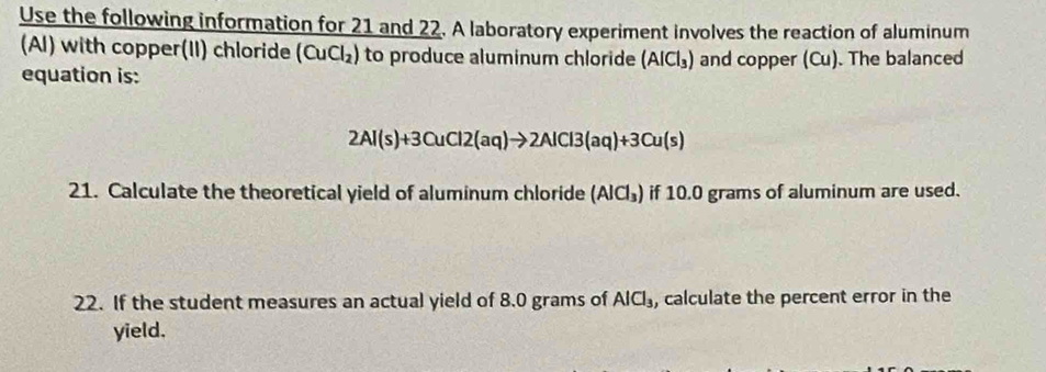 Use the following information for 21 and 22. A laboratory experiment involves the reaction of aluminum 
(Al) with copper(II) chloride (CuCl_2) to produce aluminum chloride (AlCl_3) and copper (Cu). The balanced 
equation is:
2Al(s)+3CuCl2(aq)to 2AlCl3(aq)+3Cu(s)
21. Calculate the theoretical yield of aluminum chloride (AlCl_3) if 10.0 grams of aluminum are used. 
22. If the student measures an actual yield of 8.0 grams of AlCl_3 , calculate the percent error in the 
yield.