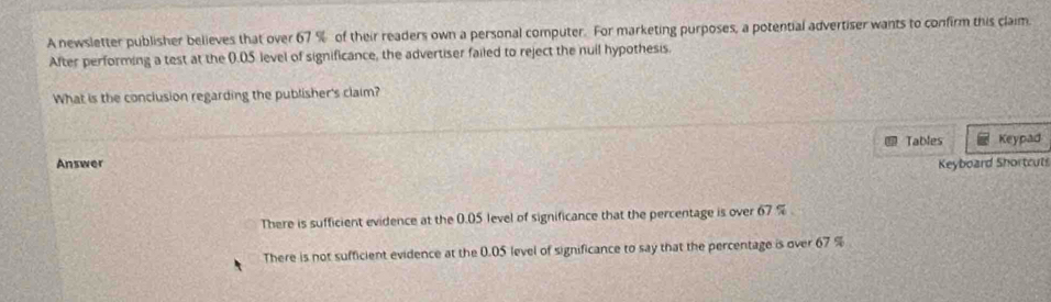 A newsletter publisher believes that over 67 % of their readers own a personal computer. For marketing purposes, a potential advertiser wants to confirm this claim
After performing a test at the 0.05 level of significance, the advertiser failed to reject the nuil hypothesis.
What is the conclusion regarding the publisher's claim?
Tables Keypad
Answer Keyboard Shortcuts
There is sufficient evidence at the 0.05 level of significance that the percentage is over 67 %.
There is not sufficient evidence at the 0.05 level of significance to say that the percentage is over 67 %