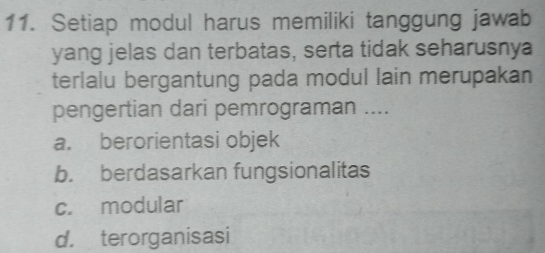 Setiap modul harus memiliki tanggung jawab
yang jelas dan terbatas, serta tidak seharusnya
terlalu bergantung pada modul lain merupakan
pengertian dari pemrograman ....
a. berorientasi objek
b. berdasarkan fungsionalitas
c. modular
d. terorganisasi