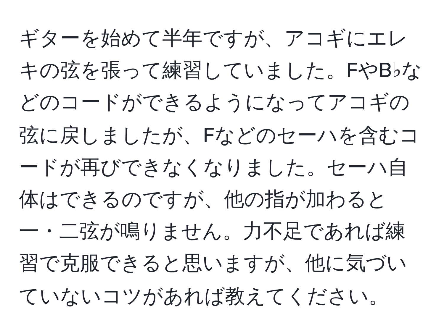 ギターを始めて半年ですが、アコギにエレキの弦を張って練習していました。FやB♭などのコードができるようになってアコギの弦に戻しましたが、Fなどのセーハを含むコードが再びできなくなりました。セーハ自体はできるのですが、他の指が加わると一・二弦が鳴りません。力不足であれば練習で克服できると思いますが、他に気づいていないコツがあれば教えてください。