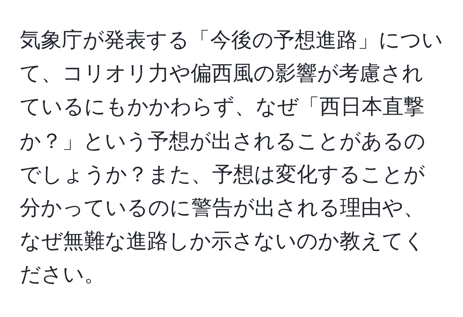 気象庁が発表する「今後の予想進路」について、コリオリ力や偏西風の影響が考慮されているにもかかわらず、なぜ「西日本直撃か？」という予想が出されることがあるのでしょうか？また、予想は変化することが分かっているのに警告が出される理由や、なぜ無難な進路しか示さないのか教えてください。