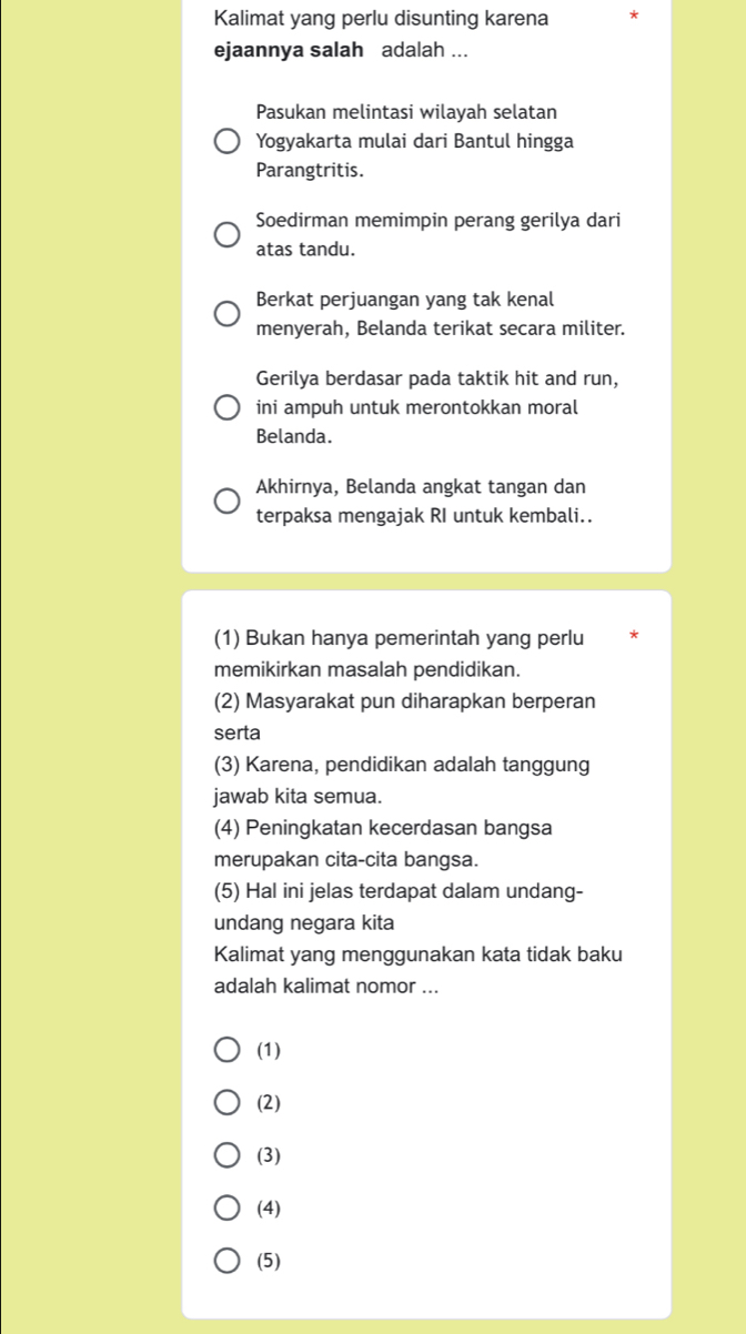 Kalimat yang perlu disunting karena
ejaannya salah adalah ...
Pasukan melintasi wilayah selatan
Yogyakarta mulai dari Bantul hingga
Parangtritis.
Soedirman memimpin perang gerilya dari
atas tandu.
Berkat perjuangan yang tak kenal
menyerah, Belanda terikat secara militer.
Gerilya berdasar pada taktik hit and run,
ini ampuh untuk merontokkan moral
Belanda.
Akhirnya, Belanda angkat tangan dan
terpaksa mengajak RI untuk kembali..
(1) Bukan hanya pemerintah yang perlu
memikirkan masalah pendidikan.
(2) Masyarakat pun diharapkan berperan
serta
(3) Karena, pendidikan adalah tanggung
jawab kita semua.
(4) Peningkatan kecerdasan bangsa
merupakan cita-cita bangsa.
(5) Hal ini jelas terdapat dalam undang-
undang negara kita
Kalimat yang menggunakan kata tidak baku
adalah kalimat nomor ...
(1)
(2)
(3)
(4)
(5)