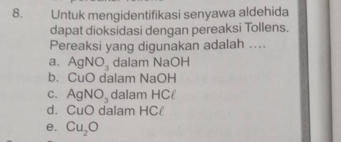 Untuk mengidentifikasi senyawa aldehida
dapat dioksidasi dengan pereaksi Tollens.
Pereaksi yang digunakan adalah ....
a. AgNO_3 dalam NaOH
b. CuO dalam NaOH
C. AgNO_3 dalam HCl
d. CuO dalam HCl
e. Cu_2O