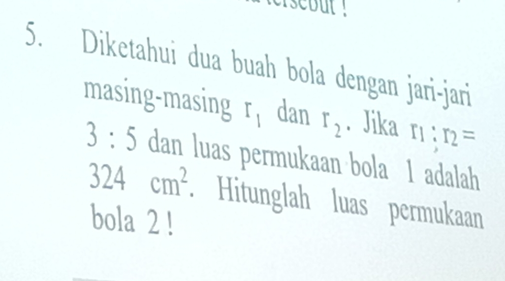 isebut ! 
5. Diketahui dua buah bola dengan jari-jari 
masing-masing r_1 dan r_2
r_1:r_2=
3:5 dan luas permukaan bola 1 adalah
324cm^2. Hitunglah luas permukaan 
bola 2!