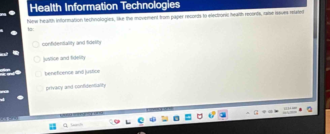 Health Information Technologies
New health information technologies, like the movement from paper records to electronic health records, raise issues related
to:
confidentiality and fidelity
justice and fidelity
ation
beneficence and justice
ance privacy and confidentiality
IT14 AM
ts and Data integnty and
10/?,?224
Search