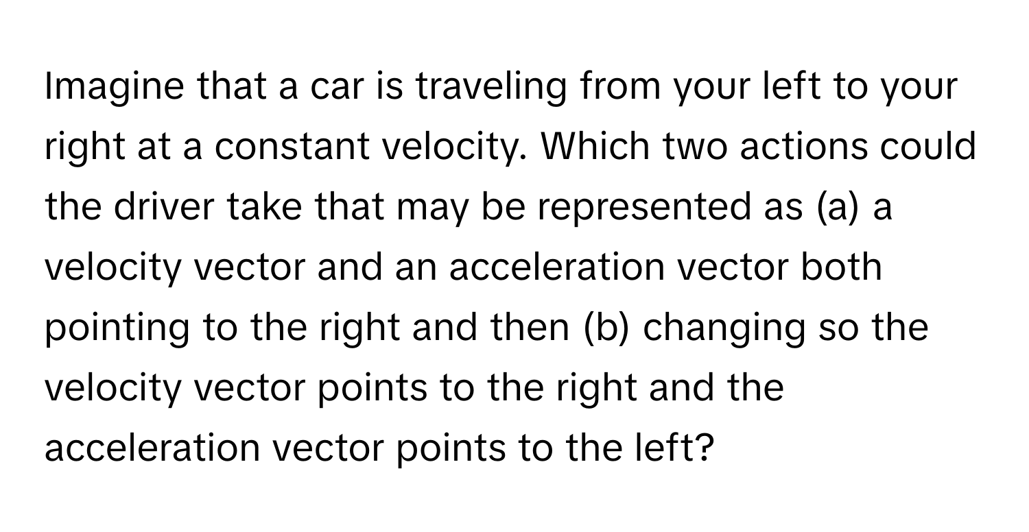 Imagine that a car is traveling from your left to your right at a constant velocity. Which two actions could the driver take that may be represented as (a) a velocity vector and an acceleration vector both pointing to the right and then (b) changing so the velocity vector points to the right and the acceleration vector points to the left?