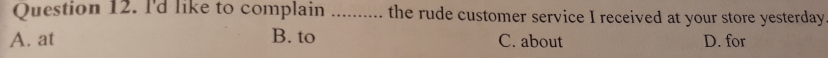 I'd like to complain ........... the rude customer service I received at your store yesterday
A. at B. to C. about D. for