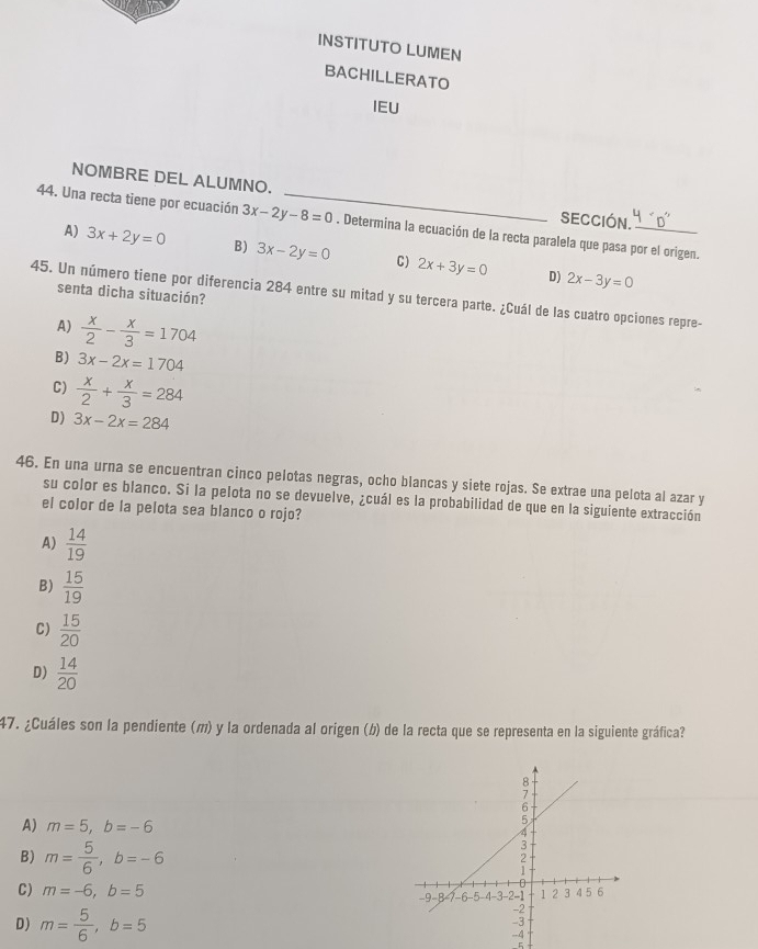 INSTITUTO LUMEN
BACHILLERATO
IEU
NOMBRE DEL ALUMNO. SECCIÓN.
44. Una recta tiene por ecuación 3x-2y-8=0 _ . Determina la ecuación de la recta paralela que pasa por el origen.
A) 3x+2y=0 B) 3x-2y=0 C) 2x+3y=0
D) 2x-3y=0
senta dicha situación?
45. Un número tiene por diferencia 284 entre su mitad y su tercera parte. ¿Cuál de las cuatro opciones repre-
A)  x/2 - x/3 =1704
B) 3x-2x=1704
C)  x/2 + x/3 =284
D) 3x-2x=284
46. En una urna se encuentran cinco pelotas negras, ocho blancas y siete rojas. Se extrae una pelota al azar y
su color es blanco. Si la pelota no se devuelve, ¿cuál es la probabilidad de que en la siguiente extracción
el color de la pelota sea blanco o rojo?
A)  14/19 
B)  15/19 
C)  15/20 
D)  14/20 
47. ¿Cuáles son la pendiente (〃) y la ordenada al origen (b) de la recta que se representa en la siguiente gráfica?
A) m=5, b=-6
B) m= 5/6 , b=-6
C) m=-6, b=5
D) m= 5/6 , b=5
5