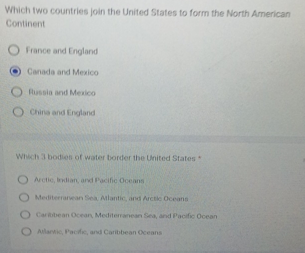 Which two countries join the United States to form the North American
Continent
France and England
Canada and Mexico
Russia and Mexico
China and England
Which 3 bodies of water border the United States *
Arctic, Indian, and Pacific Oceans
Mediterranean Sea, Atlantic, and Arctic Oceans
Caribbean Ocean, Mediterranean Sea, and Pacific Ocean
Atlantic, Pacific, and Caribbean Oceans