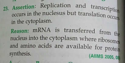 Assertion: Replication and transcription 
occurs in the nuclesus but translation occurs 
in the cytoplasm. 
Reason: mRNA is transferred from the 
nucleus into the cytoplasm where ribosomes 
and amino acids are available for protein 
synthesis. 
(AIIMS 2005, 08)