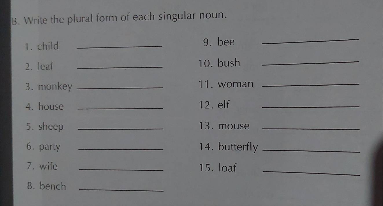 Write the plural form of each singular noun. 
1. child_ 
9. bee 
_ 
2. leaf _10. bush 
_ 
3. monkey _11. woman 
_ 
4. house _12. elf_ 
5. sheep _13. mouse_ 
6. party _14. butterfly_ 
7. wife _15. loaf_ 
8. bench_