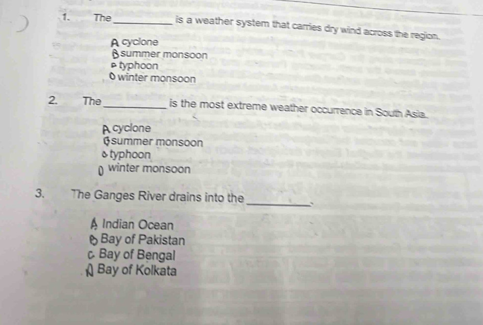 The
_is a weather system that carries dry wind across the region.
A cyclone
summer monsoon
typhoon
0 winter monsoon
2. The _is the most extreme weather occurrence in South Asia.
A cyclone
Øsummer monsoon
&typhoon
winter monsoon
_
3. The Ganges River drains into the
A Indian Ocean
Bay of Pakistan
Bay of Bengal
Bay of Kolkata