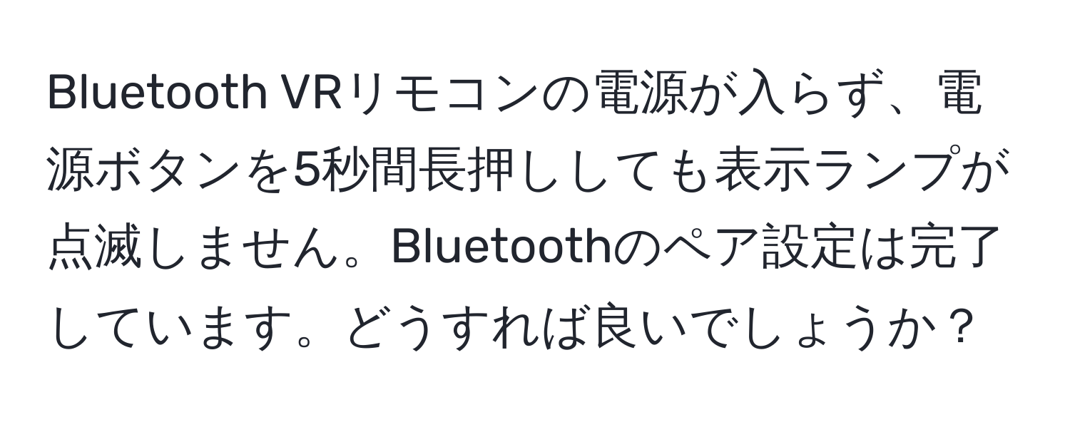 Bluetooth VRリモコンの電源が入らず、電源ボタンを5秒間長押ししても表示ランプが点滅しません。Bluetoothのペア設定は完了しています。どうすれば良いでしょうか？