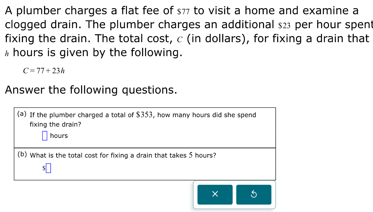 A plumber charges a flat fee of $77 to visit a home and examine a 
clogged drain. The plumber charges an additional $23 per hour spent 
fixing the drain. The total cost, c (in dollars), for fixing a drain that 
hhours is given by the following.
C=77+23h
Answer the following questions. 
(a) If the plumber charged a total of $353, how many hours did she spend 
fixing the drain?
hours
(b) What is the total cost for fixing a drain that takes 5 hours?
$
×