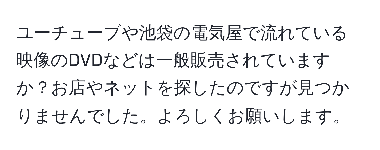 ユーチューブや池袋の電気屋で流れている映像のDVDなどは一般販売されていますか？お店やネットを探したのですが見つかりませんでした。よろしくお願いします。