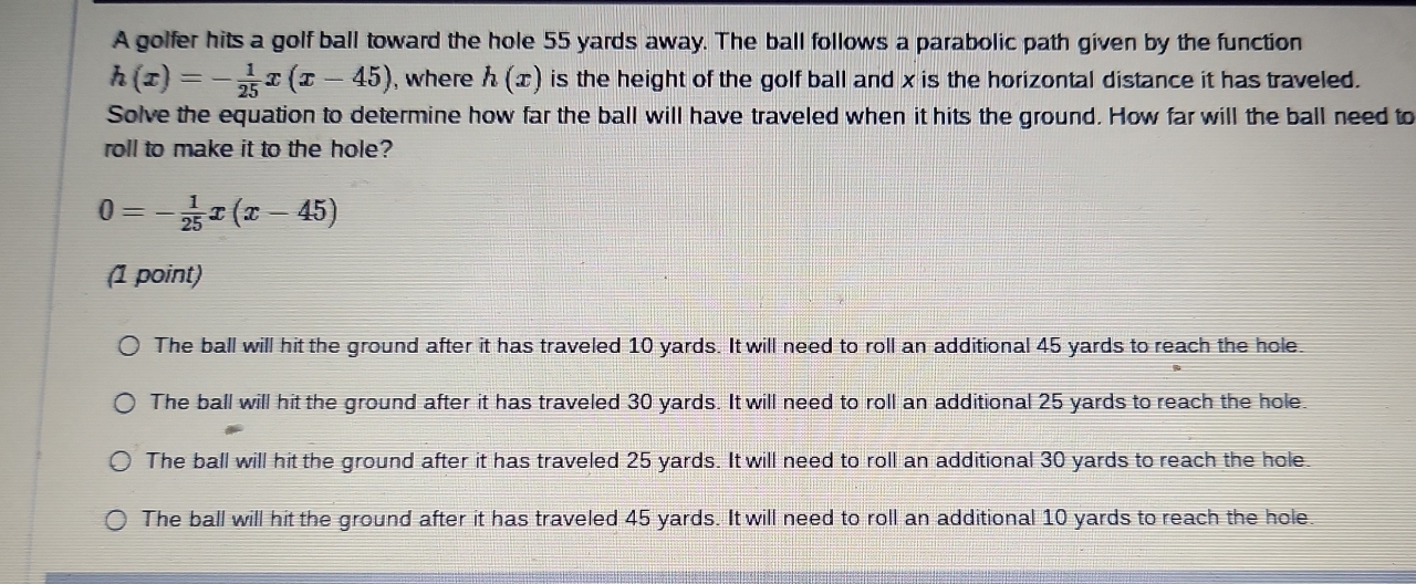 A golfer hits a golf ball toward the hole 55 yards away. The ball follows a parabolic path given by the function
h(x)=- 1/25 x(x-45) , where h(x) is the height of the golf ball and x is the horizontal distance it has traveled.
Solve the equation to determine how far the ball will have traveled when it hits the ground. How far will the ball need to
roll to make it to the hole?
0=- 1/25 x(x-45)
(1 point)
The ball will hit the ground after it has traveled 10 yards. It will need to roll an additional 45 yards to reach the hole
The ball will hit the ground after it has traveled 30 yards. It will need to roll an additional 25 yards to reach the hole.
The ball will hit the ground after it has traveled 25 yards. It will need to roll an additional 30 yards to reach the hole.
The ball will hit the ground after it has traveled 45 yards. It will need to roll an additional 10 yards to reach the hole.