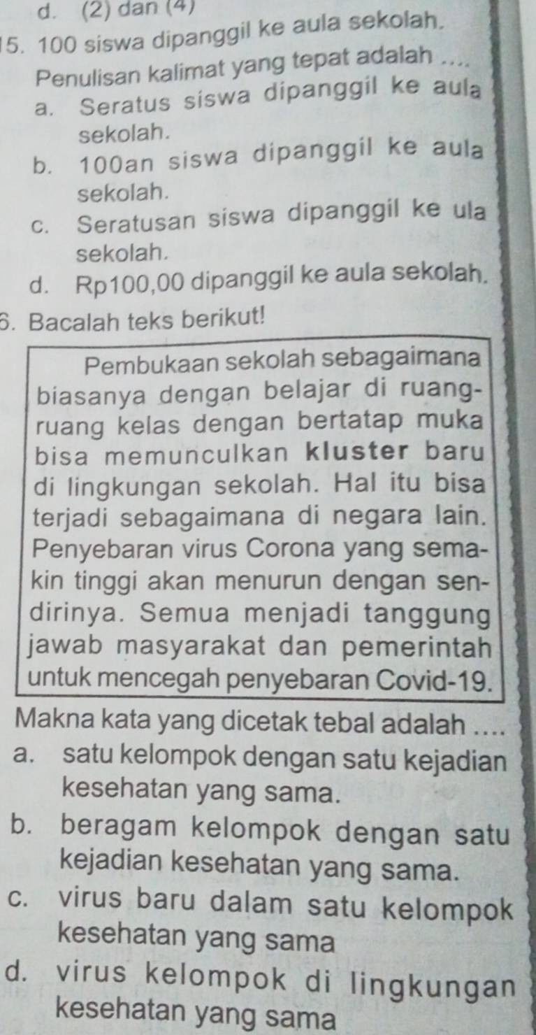 d. (2) dan (4)
5. 100 siswa dipanggil ke aula sekolah.
Penulisan kalimat yang tepat adalah ....
a. Seratus siswa dipanggil ke aula
sekolah.
b. 100an siswa dipanggil ke aula
sekolah.
c. Seratusan siswa dipanggil ke ula
sekolah.
d. Rp100,00 dipanggil ke aula sekolah.
6. Bacalah teks berikut!
Pembukaan sekolah sebagaimana
biasanya dengan belajar di ruang-
ruang kelas dengan bertatap muka
bisa memunculkan kluster baru
di lingkungan sekolah. Hal itu bisa
terjadi sebagaimana di negara lain.
Penyebaran virus Corona yang sema-
kin tinggi akan menurun dengan sen-
dirinya. Semua menjadi tanggung
jawab masyarakat dan pemerintah
untuk mencegah penyebaran Covid-19.
Makna kata yang dicetak tebal adalah ....
a. satu kelompok dengan satu kejadian
kesehatan yang sama.
b. beragam kelompok dengan satu
kejadian kesehatan yang sama.
c. virus baru dalam satu kelompok
kesehatan yang sama
d. virus kelompok di lingkungan
kesehatan yang sama