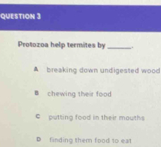 Protozoa help termites by _.
A breaking down undigested wood
B chewing their food
c putting food in their mouths
D finding them food to eat