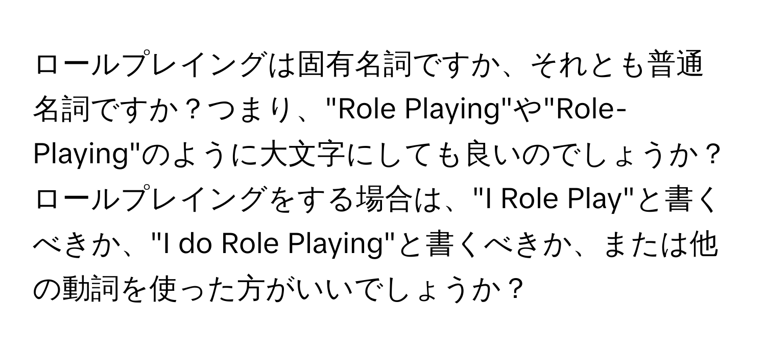 ロールプレイングは固有名詞ですか、それとも普通名詞ですか？つまり、"Role Playing"や"Role-Playing"のように大文字にしても良いのでしょうか？  
ロールプレイングをする場合は、"I Role Play"と書くべきか、"I do Role Playing"と書くべきか、または他の動詞を使った方がいいでしょうか？