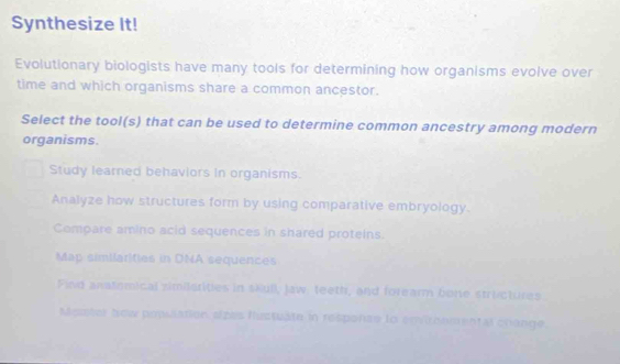 Synthesize It!
Evolutionary biologists have many tools for determining how organisms evolve over
time and which organisms share a common ancestor.
Select the tool(s) that can be used to determine common ancestry among modern
organisms.
Study learned behaviors in organisms.
Analyze how structures form by using comparative embryology.
Compare amino acid sequences in shared proteins.
Map similarities in DNA sequences
Find anatomical zimilsrities in skull, Jaw, teeth, and forearm bone structures
Master Now posiation azas flustuate in response to envirhomental crange.