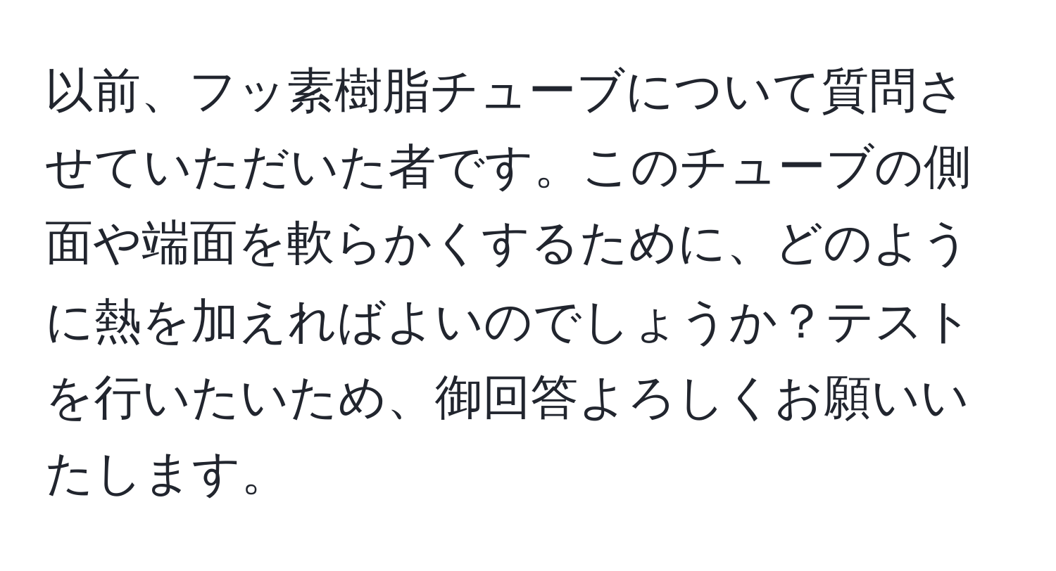 以前、フッ素樹脂チューブについて質問させていただいた者です。このチューブの側面や端面を軟らかくするために、どのように熱を加えればよいのでしょうか？テストを行いたいため、御回答よろしくお願いいたします。