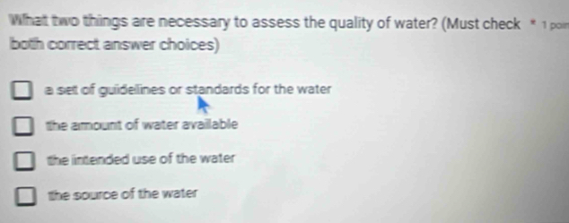 What two things are necessary to assess the quality of water? (Must check * 1 poi
both correct answer choices)
a set of guidellines or standards for the water
the amount of water available
the intended use of the water
the source of the water