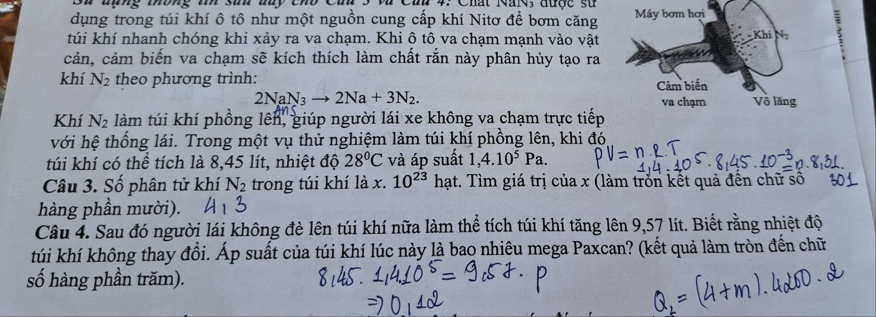 Su đụng thống tín sau day cho Củu 5 và Cau 4. Chất NaN3 được sử 
dụng trong túi khí ô tô như một nguồn cung cấp khí Nitơ để bơm căng Máy bơm hợi 
túi khí nhanh chóng khi xảy ra va chạm. Khi ô tô va chạm mạnh vào vật 
Khí 
cản, cảm biến va chạm sẽ kích thích làm chất rắn này phân hủy tạo ra 
khí N_2 theo phương trình: 
Cảm biến
2NaN_3to 2Na+3N_2. 
va chạm Vô lăng 
Khí N_2 làm túi khí phồng lên, giúp người lái xe không va chạm trực tiếp 
với hệ thống lái. Trong một vụ thử nghiệm làm túi khí phồng lên, khi đó 
túi khí có thể tích là 8, 45 lít, nhiệt độ 28°C và áp suất 1,4.10^5Pa. 
Câu 3. Số phân tử khí N_2 trong túi khí là x. 10^(23) hạt. Tìm giá trị của x (làm trồn kết quả đến chữ số 
hàng phần mười). 
Câu 4. Sau đó người lái không đè lên túi khí nữa làm thể tích túi khí tăng lên 9,57 lít. Biết rằng nhiệt độ 
túi khí không thay đổi. Áp suất của túi khí lúc này là bao nhiêu mega Paxcan? (kết quả làm tròn đến chữ 
số hàng phần trăm).