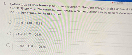 ==Qui==D
9. Sydney took an uber from her house to the airport. The uber charged a pick up fee of $
plus $1.75 per mile. The total fare was $20.85. Which equations can be used to determin
the number of miles in the uber ride?
1.75x+1.60-20.85
1.60x+1.75=20.85
-1.75x+1.60=-20.85