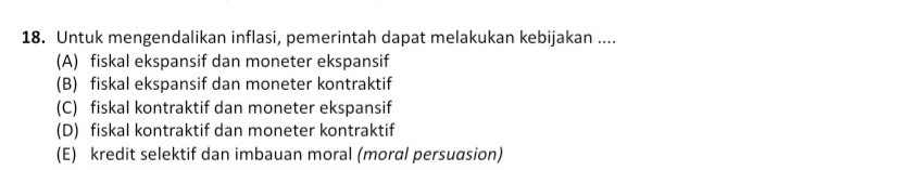 Untuk mengendalikan inflasi, pemerintah dapat melakukan kebijakan ....
(A) fiskal ekspansif dan moneter ekspansif
(B) fiskal ekspansif dan moneter kontraktif
(C) fiskal kontraktif dan moneter ekspansif
(D) fiskal kontraktif dan moneter kontraktif
(E) kredit selektif dan imbauan moral (moral persuasion)