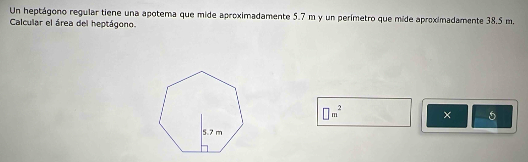 Un heptágono regular tiene una apotema que mide aproximadamente 5.7 m y un perímetro que mide aproximadamente 38.5 m. 
Calcular el área del heptágono.
□ m^2
×