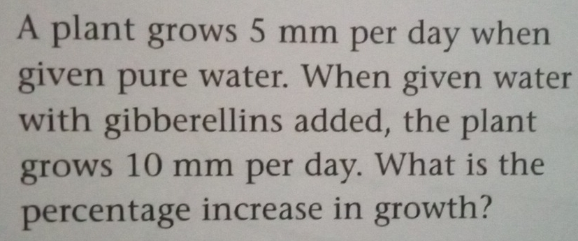 A plant grows 5 mm per day when 
given pure water. When given water 
with gibberellins added, the plant 
grows 10 mm per day. What is the 
percentage increase in growth?