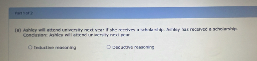 Ashley will attend university next year if she receives a scholarship. Ashley has received a scholarship.
Conclusion: Ashley will attend university next year.
Inductive reasoning Deductive reasoning