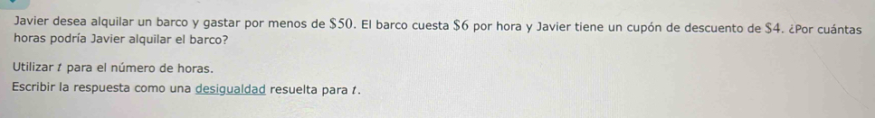 Javier desea alquilar un barco y gastar por menos de $50. El barco cuesta $6 por hora y Javier tiene un cupón de descuento de $4. ¿Por cuántas 
horas podría Javier alquilar el barco? 
Utilizar para el número de horas. 
Escribir la respuesta como una desigualdad resuelta para .