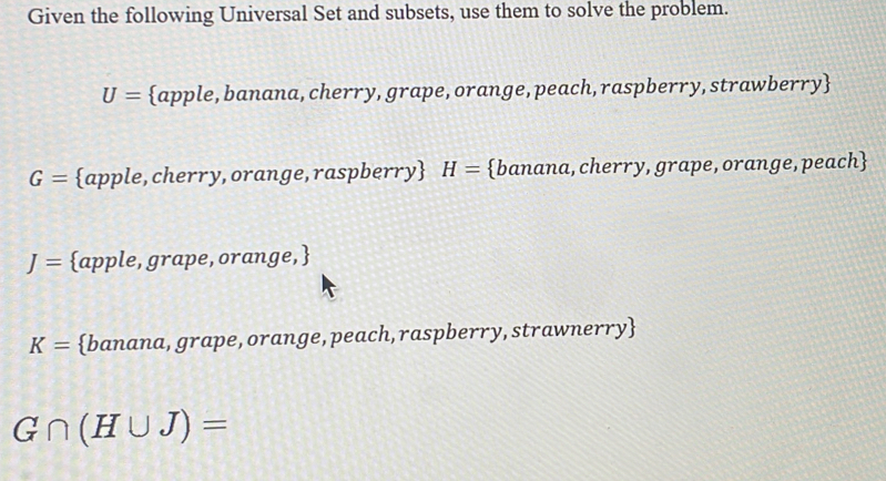 Given the following Universal Set and subsets, use them to solve the problem.
U= apple, banana, cherry, grape, orange, peach, raspberry, strawberry
G= apple, cherry, orange, raspberry H= banana, cherry, grape, orange, peach
J= apple, grape, orange,
K= banana, grape, orange, peach,raspberry, strawnerry
G∩ (H∪ J)=