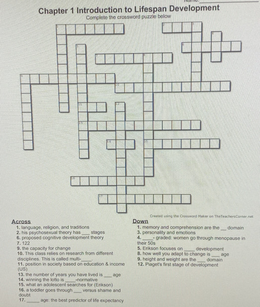 Chapter 1 Introduction to Lifespan Development 
net 
Across Down 1. memory and comprehension are the _domain 
1. language, religion, and traditions stages 3, personality and emotions 
2. his psychosexual theory has 
4. 
6. proposed cognitive development theory 7. 122 their 50s - graded: women go through menopause in 
5. Erikson focuses on development 
9, the capacity for change 10. This class relies on research from different 8. how well you adapt to change is _age 
_ 
disciplines. This is called multi- _. 9. height and weight are the domain 
11. position in society based on education & income 12. Piaget's first stage of development 
(US) 
13. the number of years you have lived is -normative _age 
14. winning the lotto is 
_ 
15. what an adolescent searches for (Erikson) 
versus shame and 
16. a toddler goes through doubt_ 
17._ age: the best predictor of life expectancy