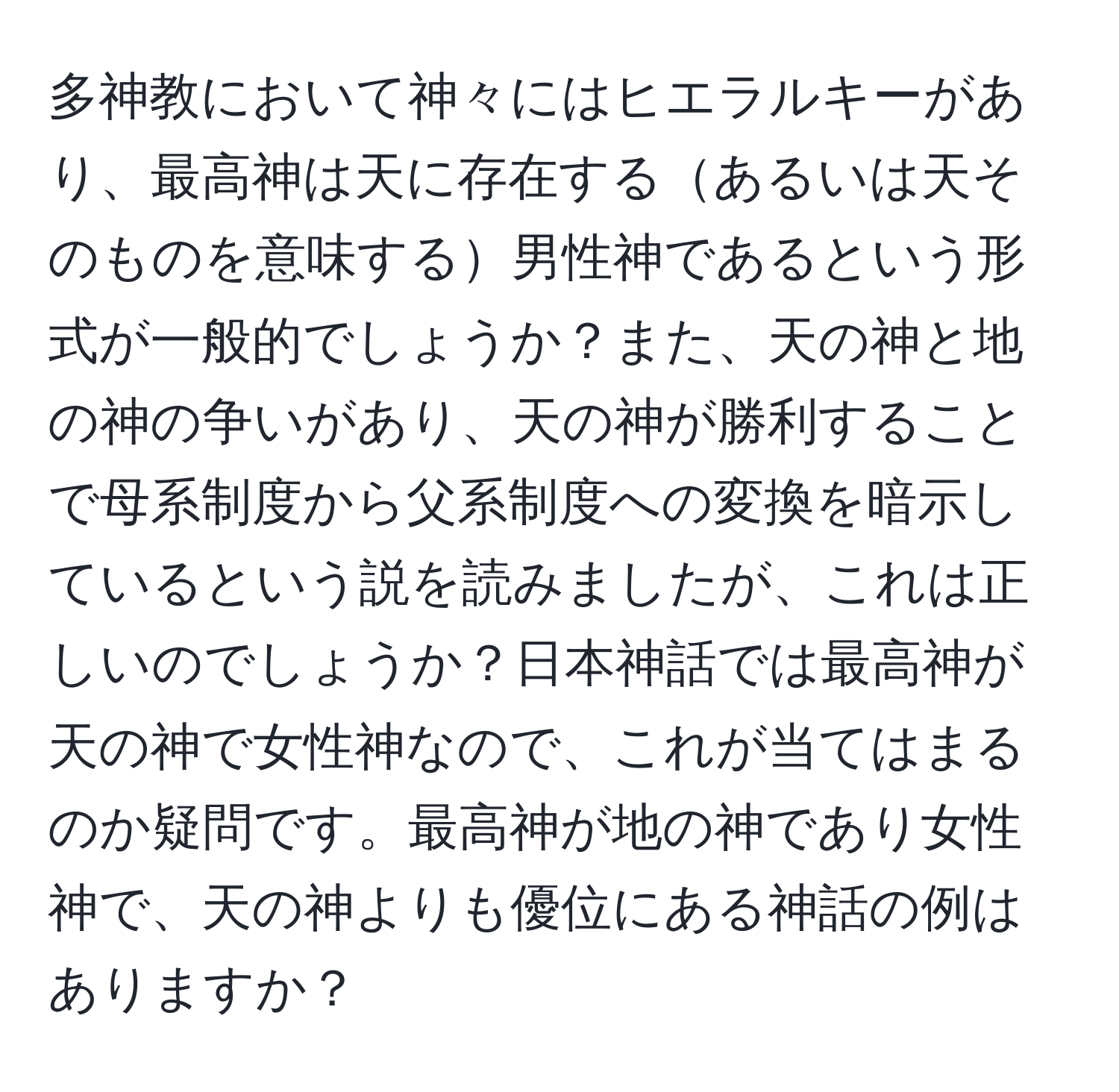 多神教において神々にはヒエラルキーがあり、最高神は天に存在するあるいは天そのものを意味する男性神であるという形式が一般的でしょうか？また、天の神と地の神の争いがあり、天の神が勝利することで母系制度から父系制度への変換を暗示しているという説を読みましたが、これは正しいのでしょうか？日本神話では最高神が天の神で女性神なので、これが当てはまるのか疑問です。最高神が地の神であり女性神で、天の神よりも優位にある神話の例はありますか？