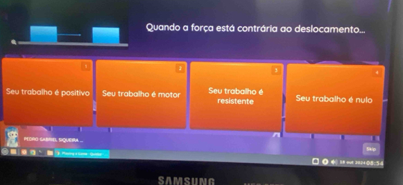 Quando a força está contrária ao deslocamento...
1
2
3
4
Seu trabalho é positivo Seu trabalho é motor Seu trabalho é resistente Seu trabalho é nulo
PEDRO GABRIEL SIQUEIRA ...
Playing s Gamo - Qunist · 18 out 2024(8:54 Skip
SAMSUNG