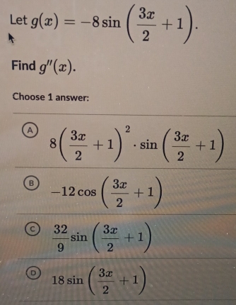 Let g(x)=-8sin ( 3x/2 +1). 
Find g''(x). 
Choose 1 answer:
A 8( 3x/2 +1)^2· sin ( 3x/2 +1)
B -12cos ( 3x/2 +1)
C  32/9 sin ( 3x/2 +1)
18sin ( 3x/2 +1)