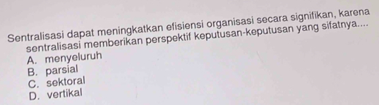 Sentralisasi dapat meningkatkan efisiensi organisasi secara signifikan, karena
sentralisasi memberikan perspektif keputusan-keputusan yang sifatnya....
A. menyeluruh
B. parsial
C. sektoral
D. vertikal