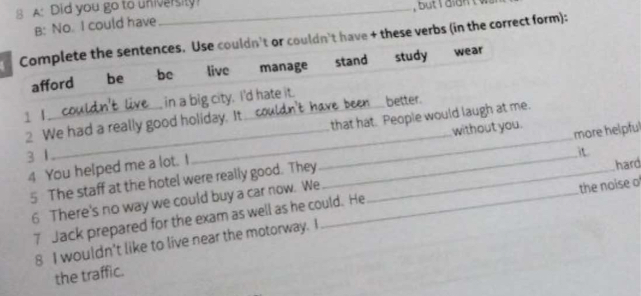 A: Did you go to university!
B: No. I could have
Complete the sentences. Use couldn't or couldn't have + these verbs (in the correct form):
afford be bc live manage stand study wear
1 I _in a big city. I'd hate it.
have been_ better.
2 We had a really good holiday. It
that hat. People would laugh at me.
without you.
3 1
it
hard
5 The staff at the hotel were really good. They __more helpful
4 You helped me a lot. I_
6 There's no way we could buy a car now. We_
7 Jack prepared for the exam as well as he could. He
8 I wouldn't like to live near the motorway. I the noise o
the traffic.