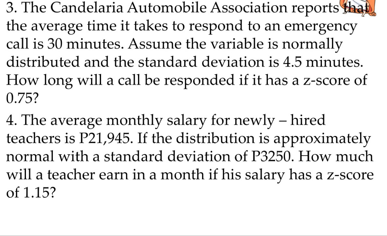 The Candelaria Automobile Association reports that 
the average time it takes to respond to an emergency 
call is 30 minutes. Assume the variable is normally 
distributed and the standard deviation is 4.5 minutes. 
How long will a call be responded if it has a z-score of
0.75? 
4. The average monthly salary for newly - hired 
teachers is P21,945. If the distribution is approximately 
normal with a standard deviation of P3250. How much 
will a teacher earn in a month if his salary has a z-score 
of 1.15?