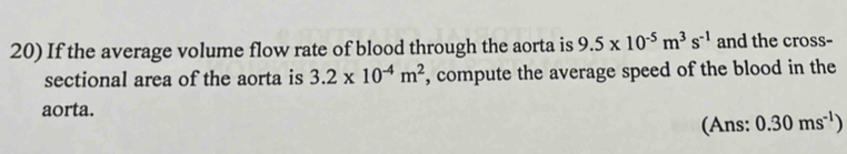 If the average volume flow rate of blood through the aorta is 9.5* 10^(-5)m^3s^(-1) and the cross- 
sectional area of the aorta is 3.2* 10^(-4)m^2 , compute the average speed of the blood in the 
aorta. 
(Ans: 0.30ms^(-1))