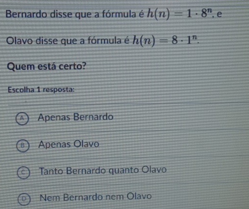 Bernardo disse que a fórmula é h(n)=1· 8^n , e
Olavo disse que a fórmula é h(n)=8· 1^n. 
Quem está certo?
Escolha 1 resposta:
Apenas Bernardo
Apenas Olavo
Tanto Bernardo quanto Olavo
Nem Bernardo nem Olavo