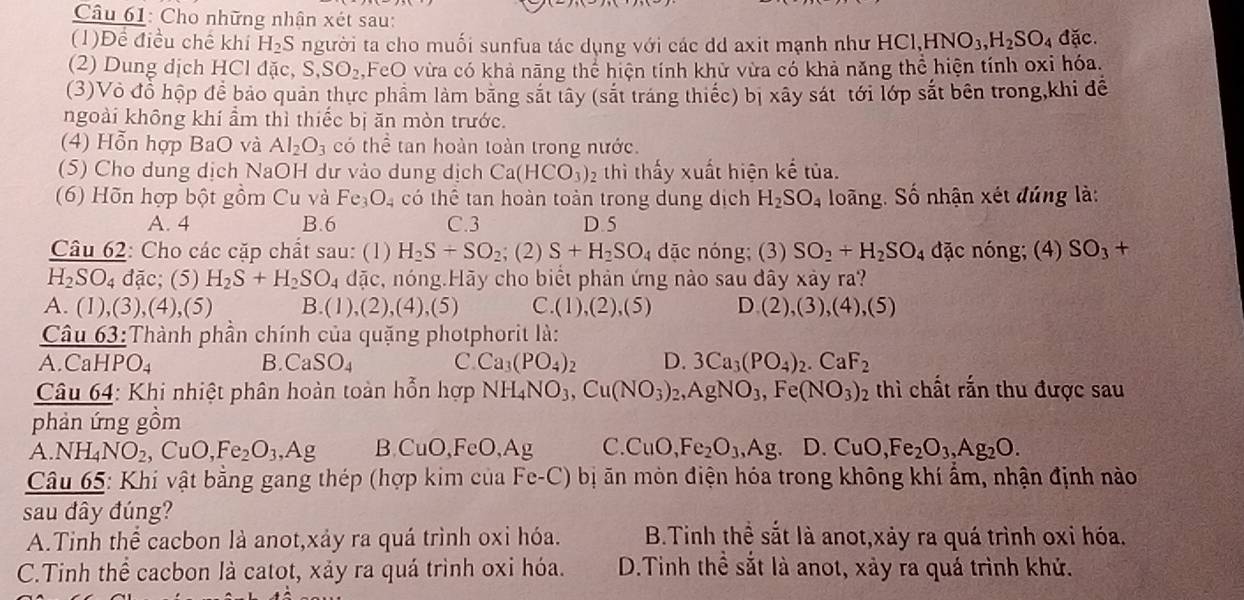 Cho những nhận xét sau:
(1)Để điều chế khí H_2S người ta cho muối sunfua tác dụng với các dd axit mạnh như HCl,HNO_3,H_2SO_4 đặc.
(2) Dung dịch HCl đặc, S,SO_2, FeO vừa có khả năng thể hiện tính khử vừa có khả năng thể hiện tính oxi hóa.
(3)Vô đổ hộp để bảo quản thực phẩm làm băng sắt tây (sắt tráng thiếc) bị xây sát tới lớp sắt bên trong,khi để
ngoài không khí ẩm thì thiếc bị ăn mòn trước.
(4) Hỗn hợp BaO và Al_2O_3 có thể tan hoàn toàn trong nước.
(5) Cho dung dịch NaOH dư vào dung dịch Ca(HCO_3)_2 thì thấy xuất hiện kế tủa.
(6) Hõn hợp bột gồm Cu và Fe_3O_4 có thể tan hoàn toàn trong dung dịch H_2SO_4 loãng, Số nhận xét đúng là:
A. 4 B.6 C.3 D.5
Câu 62: Cho các cặp chất sau: (1) H_2S+SO_2; (2) S+H_2SO_4 dặc nóng; (3) SO_2+H_2SO_4 đặc nóng; (4) SO_3+
H_2SO_4 đặc; (5) H_2S+H_2SO_4 dặc, nóng.Hãy cho biết phản ứng nào sau đây xảy ra?
A. (1) ,(3),(4),(5) B. (1),(2),(4),(5) C. (1),(2),(5) D(2),(3),(4),(5)
Câu 63:Thành phần chính của quặng photphorit là:
A. CaHP O_4 B. CaSO_4 C Ca_3(PO_4)_2 D. 3Ca_3(PO_4)_2.CaF_2
Câu 64: Khi nhiệt phân hoàn toàn hỗn hợp NH_4NO_3,Cu(NO_3)_2,AgNO_3,Fe(NO_3)_2 thì chất rắn thu được sau
phản ứng gồm
A.NH_4NO_2,CuO,Fe_2O_3,Ag B CuO FeO,Ag C. CuO,Fe_2O_3,Ag D. CuO,Fe_2O_3,Ag_2O.
Câu 65: Khí vật bằng gang thép (hợp kim của Fe-C) bị ăn mòn điện hóa trong không khí ẩm, nhận định nào
sau dây đúng?
A.Tinh thể cacbon là anot,xảy ra quá trình oxi hóa. B.Tinh thể sắt là anot,xảy ra quá trình oxỉ hóa.
C.Tinh thể cacbon là catot, xảy ra quá trình oxi hóa. D.Tinh thể sắt là anot, xảy ra quá trình khử.