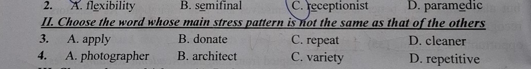 A. flexibility B. semifinal C. receptionist D. paramedic
II. Choose the word whose main stress pattern is not the same as that of the others
3. A. apply B. donate C. repeat D. cleaner
4. A. photographer B. architect C. variety D. repetitive