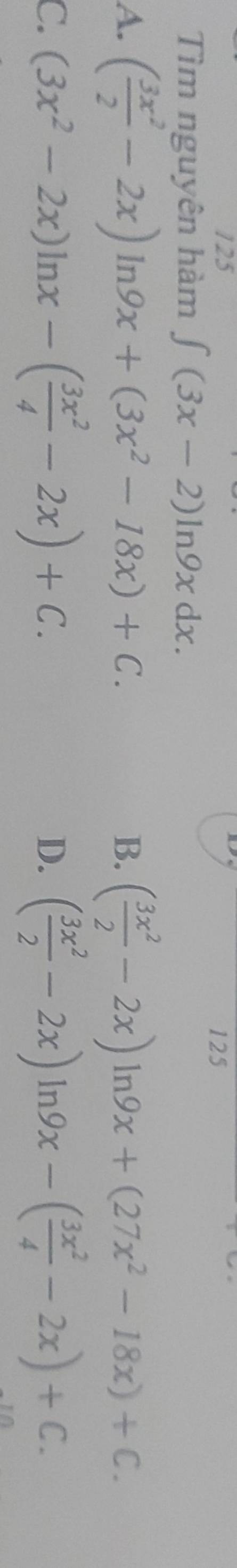 125 125
Tìm nguyên hàm ∈t (3x-2)ln 9xdx.
A. ( 3x^2/2 -2x) ln 9x+(3x^2-18x)+C. B. ( 3x^2/2 -2x)ln 9x+(27x^2-18x)+C.
C. (3x^2-2x)ln x-( 3x^2/4 -2x)+C. ( 3x^2/2 -2x)ln 9x-( 3x^2/4 -2x)+C. 
D.